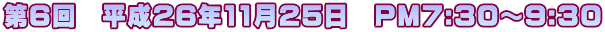 第６回　平成26年11月25日　PM7:30～9:30