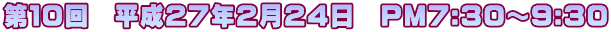 第１０回　平成２７年２月２４日　PM7:30～9:30